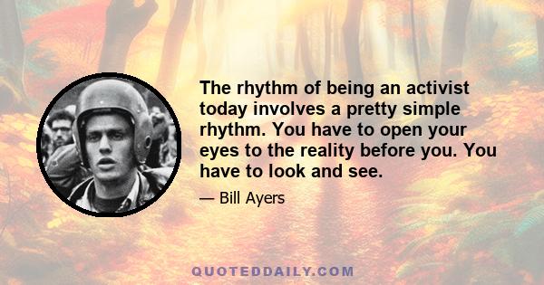 The rhythm of being an activist today involves a pretty simple rhythm. You have to open your eyes to the reality before you. You have to look and see.