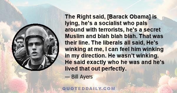 The Right said, [Barack Obama] is lying, he's a socialist who pals around with terrorists, he's a secret Muslim and blah blah blah. That was their line. The liberals all said, He's winking at me, I can feel him winking