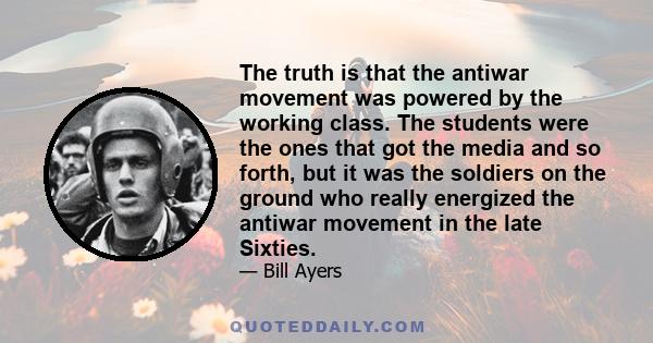 The truth is that the antiwar movement was powered by the working class. The students were the ones that got the media and so forth, but it was the soldiers on the ground who really energized the antiwar movement in the 