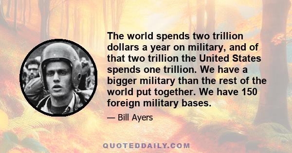 The world spends two trillion dollars a year on military, and of that two trillion the United States spends one trillion. We have a bigger military than the rest of the world put together. We have 150 foreign military