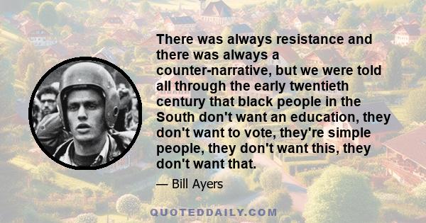 There was always resistance and there was always a counter-narrative, but we were told all through the early twentieth century that black people in the South don't want an education, they don't want to vote, they're