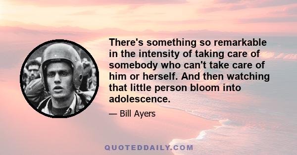 There's something so remarkable in the intensity of taking care of somebody who can't take care of him or herself. And then watching that little person bloom into adolescence.