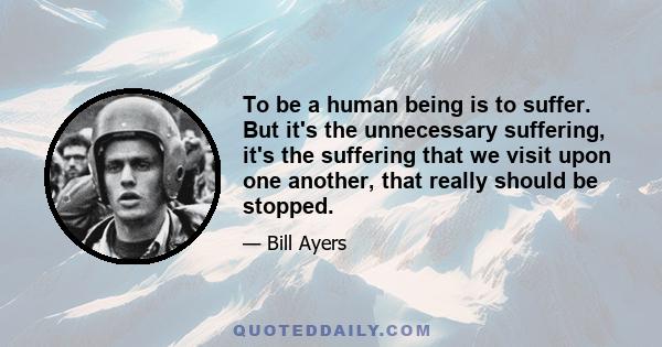 To be a human being is to suffer. But it's the unnecessary suffering, it's the suffering that we visit upon one another, that really should be stopped.