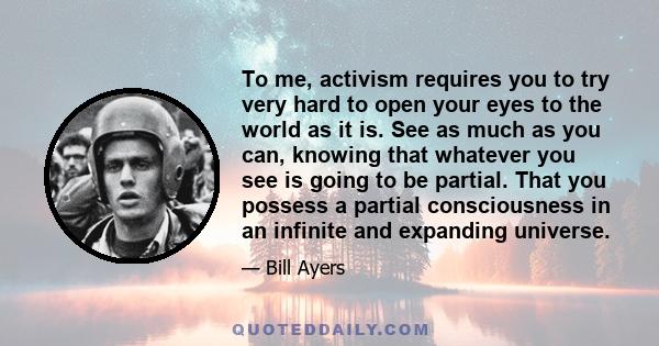 To me, activism requires you to try very hard to open your eyes to the world as it is. See as much as you can, knowing that whatever you see is going to be partial. That you possess a partial consciousness in an