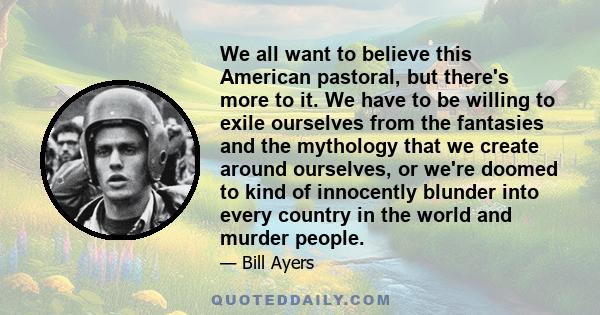 We all want to believe this American pastoral, but there's more to it. We have to be willing to exile ourselves from the fantasies and the mythology that we create around ourselves, or we're doomed to kind of innocently 