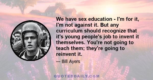 We have sex education - I'm for it, I'm not against it. But any curriculum should recognize that it's young people's job to invent it themselves. You're not going to teach them; they're going to reinvent it.