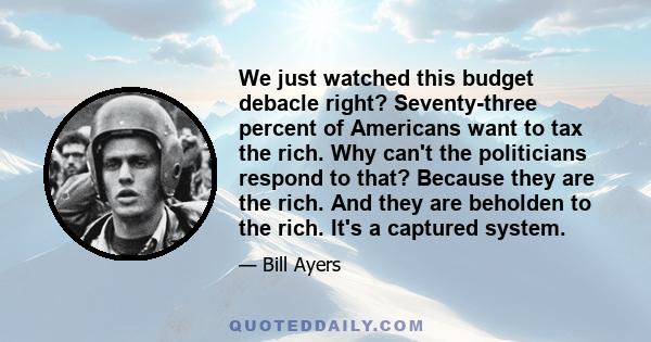 We just watched this budget debacle right? Seventy-three percent of Americans want to tax the rich. Why can't the politicians respond to that? Because they are the rich. And they are beholden to the rich. It's a