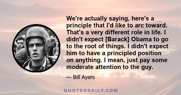 We're actually saying, here's a principle that I'd like to arc toward. That's a very different role in life. I didn't expect [Barack] Obama to go to the root of things. I didn't expect him to have a principled position