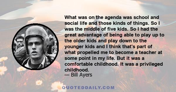 What was on the agenda was school and social life and those kinds of things. So I was the middle of five kids. So I had the great advantage of being able to play up to the older kids and play down to the younger kids