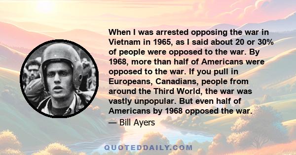 When I was arrested opposing the war in Vietnam in 1965, as I said about 20 or 30% of people were opposed to the war. By 1968, more than half of Americans were opposed to the war. If you pull in Europeans, Canadians,