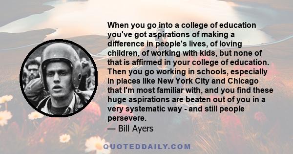 When you go into a college of education you've got aspirations of making a difference in people's lives, of loving children, of working with kids, but none of that is affirmed in your college of education. Then you go