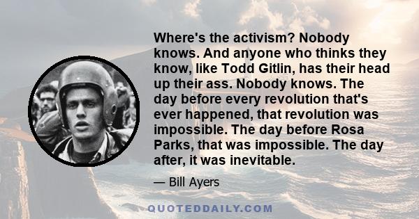 Where's the activism? Nobody knows. And anyone who thinks they know, like Todd Gitlin, has their head up their ass. Nobody knows. The day before every revolution that's ever happened, that revolution was impossible. The 