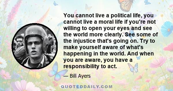 You cannot live a political life, you cannot live a moral life if you're not willing to open your eyes and see the world more clearly. See some of the injustice that's going on. Try to make yourself aware of what's