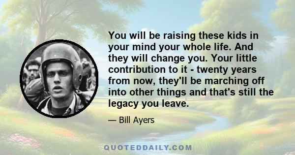 You will be raising these kids in your mind your whole life. And they will change you. Your little contribution to it - twenty years from now, they'll be marching off into other things and that's still the legacy you