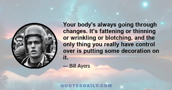 Your body's always going through changes. It's fattening or thinning or wrinkling or blotching, and the only thing you really have control over is putting some decoration on it.