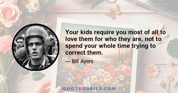 Your kids require you most of all to love them for who they are, not to spend your whole time trying to correct them.