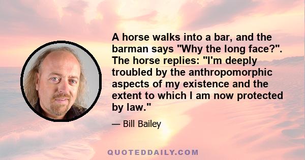 A horse walks into a bar, and the barman says Why the long face?. The horse replies: I'm deeply troubled by the anthropomorphic aspects of my existence and the extent to which I am now protected by law.