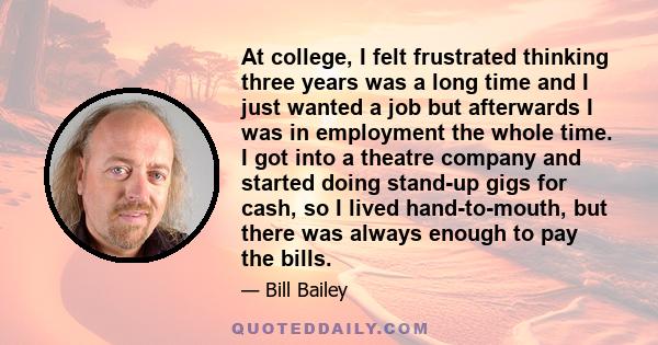 At college, I felt frustrated thinking three years was a long time and I just wanted a job but afterwards I was in employment the whole time. I got into a theatre company and started doing stand-up gigs for cash, so I