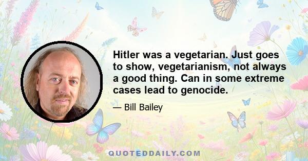 Hitler was a vegetarian. Just goes to show, vegetarianism, not always a good thing. Can in some extreme cases lead to genocide.