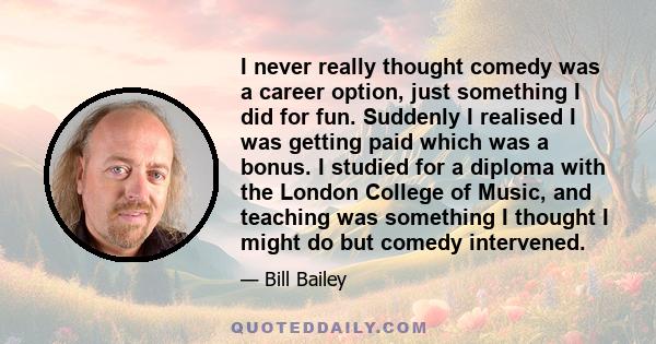 I never really thought comedy was a career option, just something I did for fun. Suddenly I realised I was getting paid which was a bonus. I studied for a diploma with the London College of Music, and teaching was