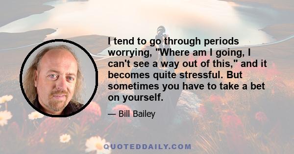 I tend to go through periods worrying, Where am I going, I can't see a way out of this, and it becomes quite stressful. But sometimes you have to take a bet on yourself.