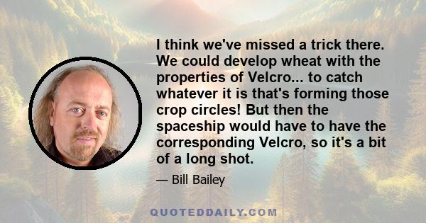 I think we've missed a trick there. We could develop wheat with the properties of Velcro... to catch whatever it is that's forming those crop circles! But then the spaceship would have to have the corresponding Velcro,