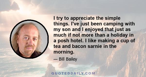 I try to appreciate the simple things. I've just been camping with my son and I enjoyed that just as much if not more than a holiday in a posh hotel. I like making a cup of tea and bacon sarnie in the morning.