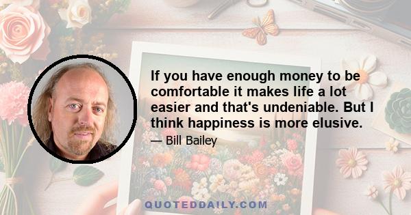 If you have enough money to be comfortable it makes life a lot easier and that's undeniable. But I think happiness is more elusive.