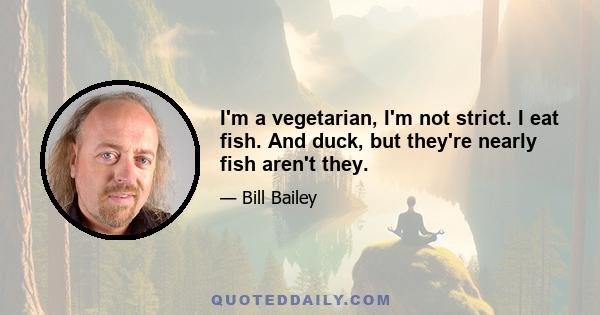 I'm a vegetarian, I'm not strict. I eat fish. And duck, but they're nearly fish aren't they.