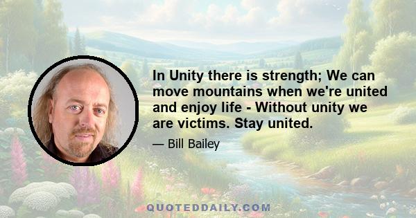 In Unity there is strength; We can move mountains when we're united and enjoy life - Without unity we are victims. Stay united.