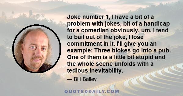 Joke number 1, I have a bit of a problem with jokes, bit of a handicap for a comedian obviously, um, I tend to bail out of the joke, I lose commitment in it, I'll give you an example: Three blokes go into a pub. One of