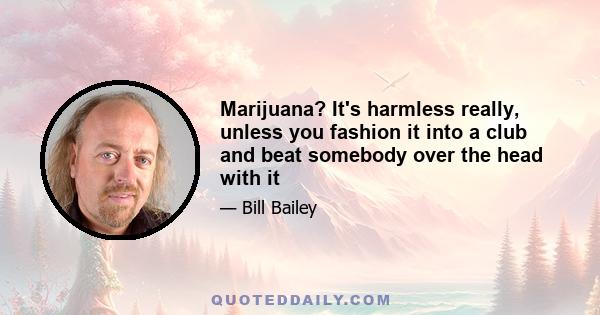 Marijuana? It's harmless really, unless you fashion it into a club and beat somebody over the head with it