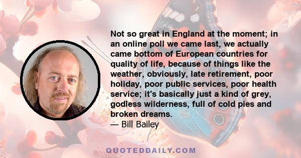 Not so great in England at the moment; in an online poll we came last, we actually came bottom of European countries for quality of life, because of things like the weather, obviously, late retirement, poor holiday,