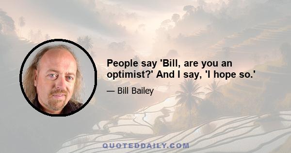 People say 'Bill, are you an optimist?' And I say, 'I hope so.'