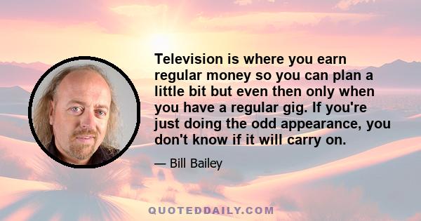 Television is where you earn regular money so you can plan a little bit but even then only when you have a regular gig. If you're just doing the odd appearance, you don't know if it will carry on.