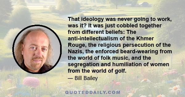 That ideology was never going to work, was it? It was just cobbled together from different beliefs: The anti-intellectualism of the Khmer Rouge, the religious persecution of the Nazis, the enforced beard-wearing from