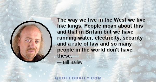 The way we live in the West we live like kings. People moan about this and that in Britain but we have running water, electricity, security and a rule of law and so many people in the world don't have these.