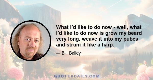 What I'd like to do now - well, what I'd like to do now is grow my beard very long, weave it into my pubes and strum it like a harp.