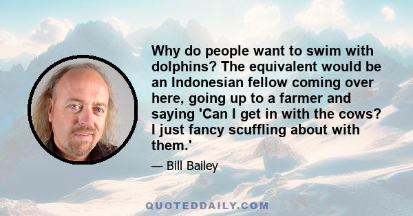 Why do people want to swim with dolphins? The equivalent would be an Indonesian fellow coming over here, going up to a farmer and saying 'Can I get in with the cows? I just fancy scuffling about with them.'