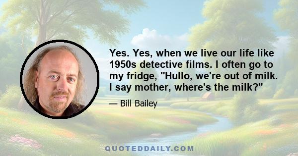 Yes. Yes, when we live our life like 1950s detective films. I often go to my fridge, Hullo, we're out of milk. I say mother, where's the milk?