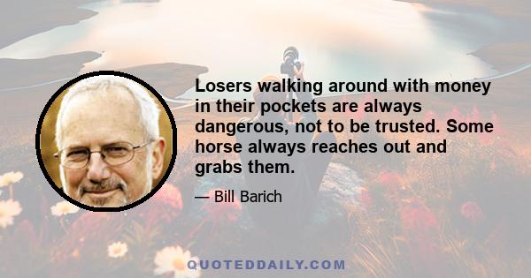 Losers walking around with money in their pockets are always dangerous, not to be trusted. Some horse always reaches out and grabs them.