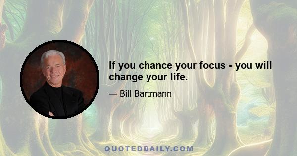 If you chance your focus - you will change your life.