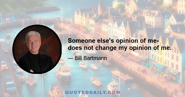 Someone else's opinion of me- does not change my opinion of me.