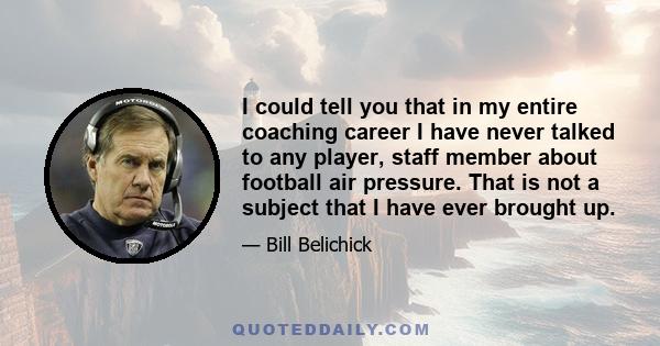 I could tell you that in my entire coaching career I have never talked to any player, staff member about football air pressure. That is not a subject that I have ever brought up.