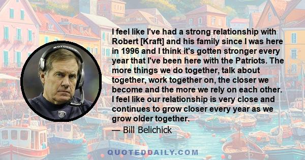 I feel like I've had a strong relationship with Robert [Kraft] and his family since I was here in 1996 and I think it's gotten stronger every year that I've been here with the Patriots. The more things we do together,