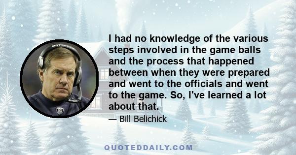 I had no knowledge of the various steps involved in the game balls and the process that happened between when they were prepared and went to the officials and went to the game. So, I've learned a lot about that.