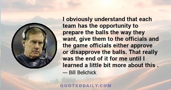 I obviously understand that each team has the opportunity to prepare the balls the way they want, give them to the officials and the game officials either approve or disapprove the balls. That really was the end of it