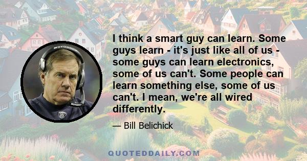 I think a smart guy can learn. Some guys learn - it's just like all of us - some guys can learn electronics, some of us can't. Some people can learn something else, some of us can't. I mean, we're all wired differently.