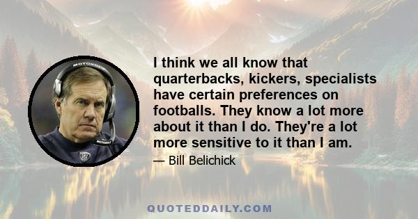 I think we all know that quarterbacks, kickers, specialists have certain preferences on footballs. They know a lot more about it than I do. They're a lot more sensitive to it than I am.