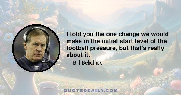 I told you the one change we would make in the initial start level of the football pressure, but that's really about it.